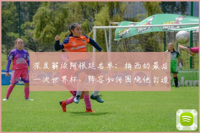 深度解读阿根廷名单：梅西的最后一次世界杯，阵容如何围绕他打造