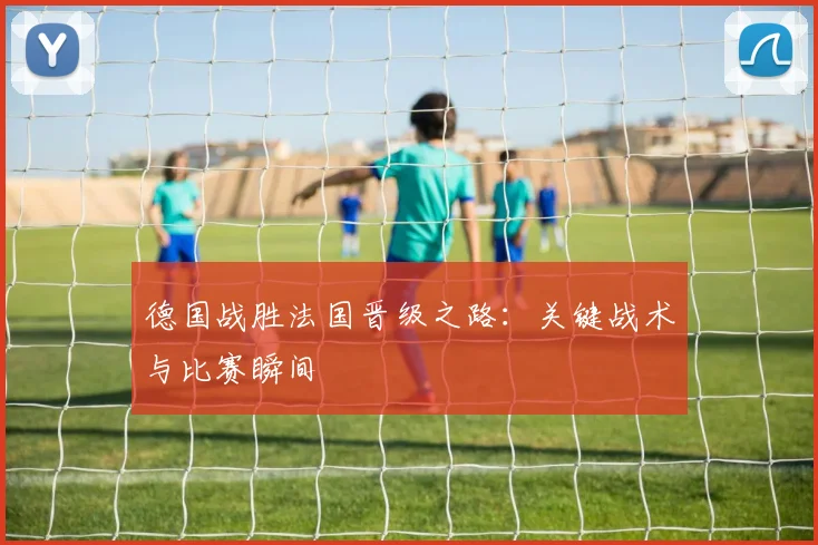 德国战胜法国晋级之路：关键战术与比赛瞬间