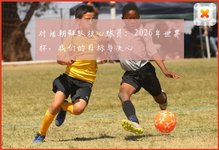 对话朝鲜队核心球员：2026年世界杯，我们的目标与决心