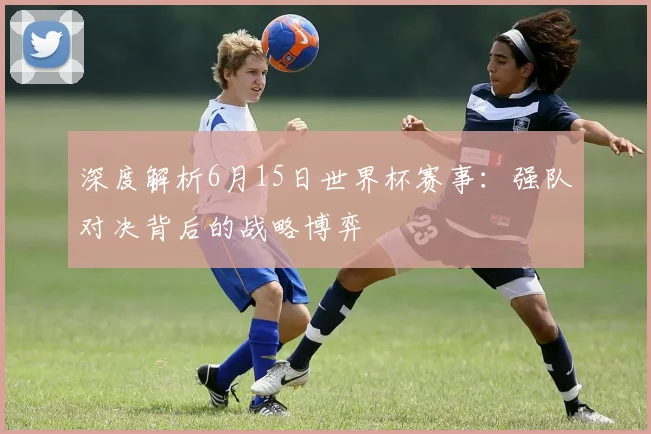 深度解析6月15日世界杯赛事：强队对决背后的战略博弈