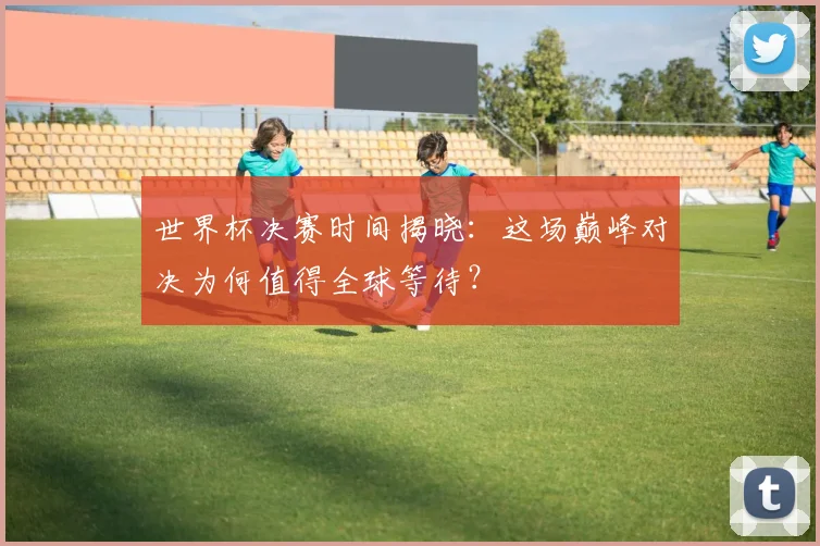 世界杯决赛时间揭晓：这场巅峰对决为何值得全球等待？