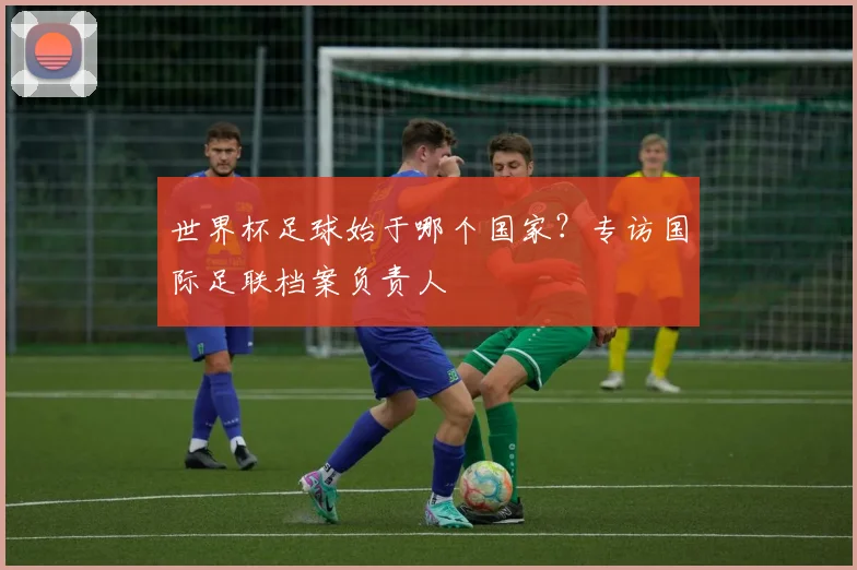 世界杯足球始于哪个国家?专访国际足联档案负责人